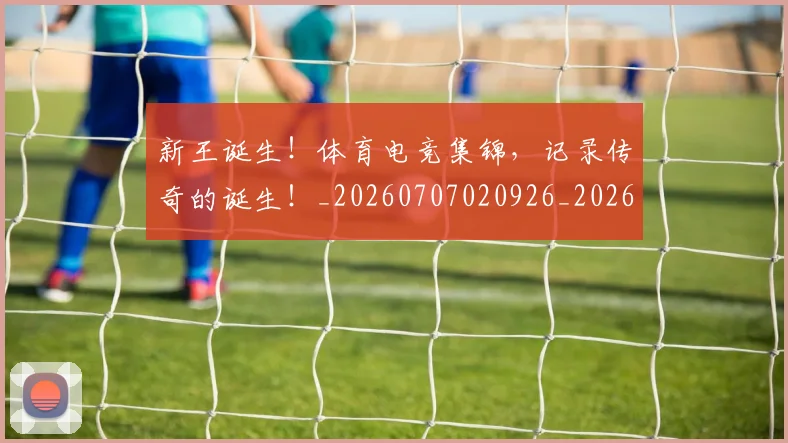 新王诞生！体育电竞集锦，记录传奇的诞生！_20260707020926_20260731171309