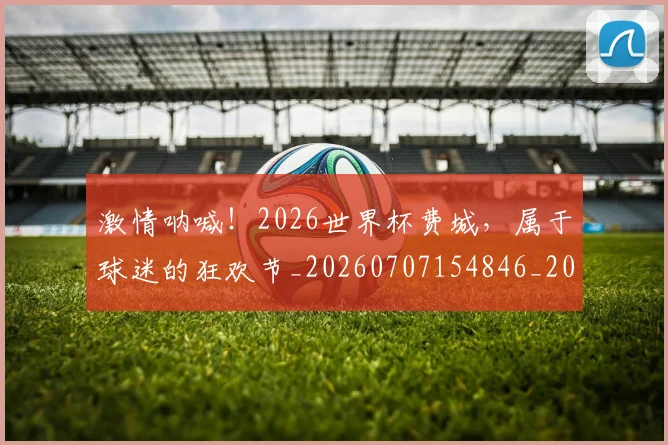 激情呐喊!2026世界杯费城,属于球迷的狂欢节_20260707154846_20260802153211