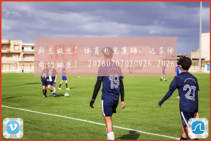 新王诞生!体育电竞集锦,记录传奇的诞生!_20260707020926_20260731171309