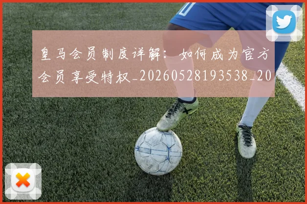 皇马会员制度详解：如何成为官方会员享受特权_20260528193538_20260802163319